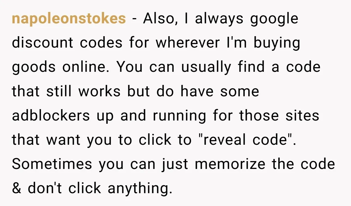 napoleonstokes - Also, I always google discount codes for wherever I'm buying goods online. You can usually find a code that still works but do have some adblockers up and...