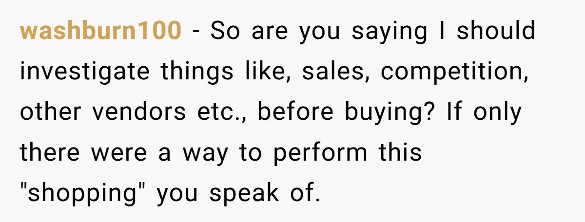 washburn100 - So are you saying I should investigate things like, sales, competition, other vendors etc., before buying? If only there were a way to perform this "shopping" you speak...