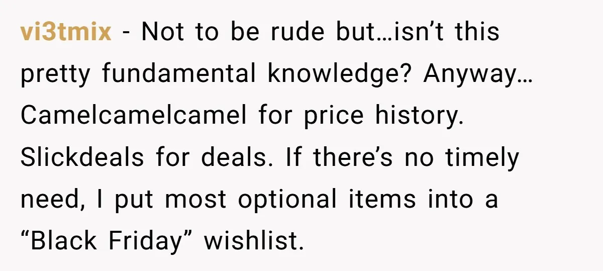vi3tmix - Not to be rude but…isn’t this pretty fundamental knowledge? Anyway… Camelcamelcamel for price history. Slickdeals for deals. If there’s no timely need, I put most optional items into...