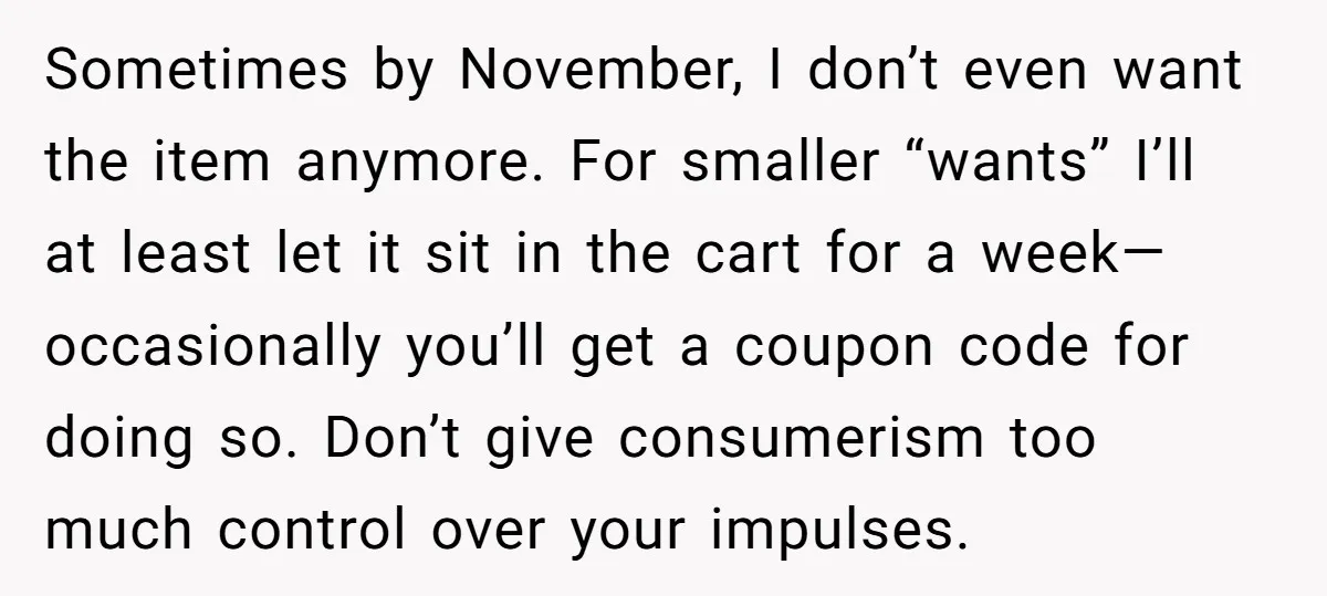 Sometimes by November, I don’t even want the item anymore. For smaller “wants” I’ll at least let it sit in the cart for a week—occasionally you’ll get a coupon code...