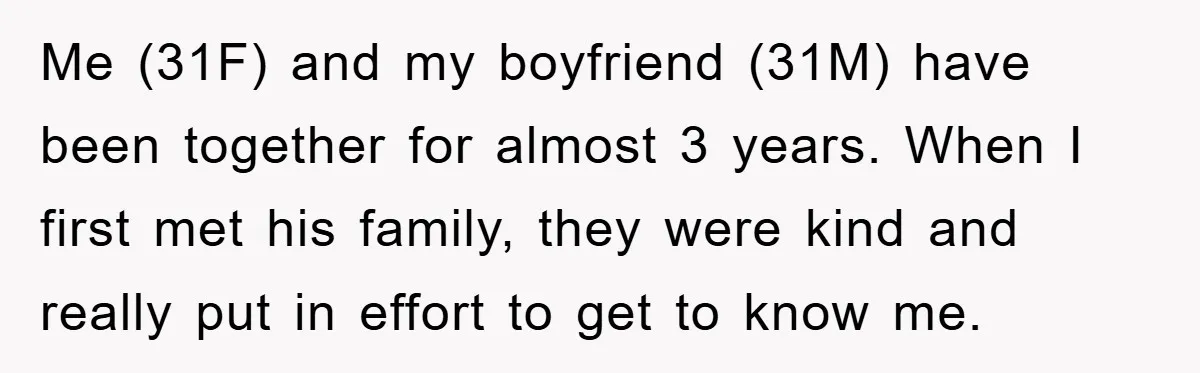 Me (31F) and my boyfriend (31M) have been together for almost 3 years. When I first met his family, they were kind and really put in effort to get to...