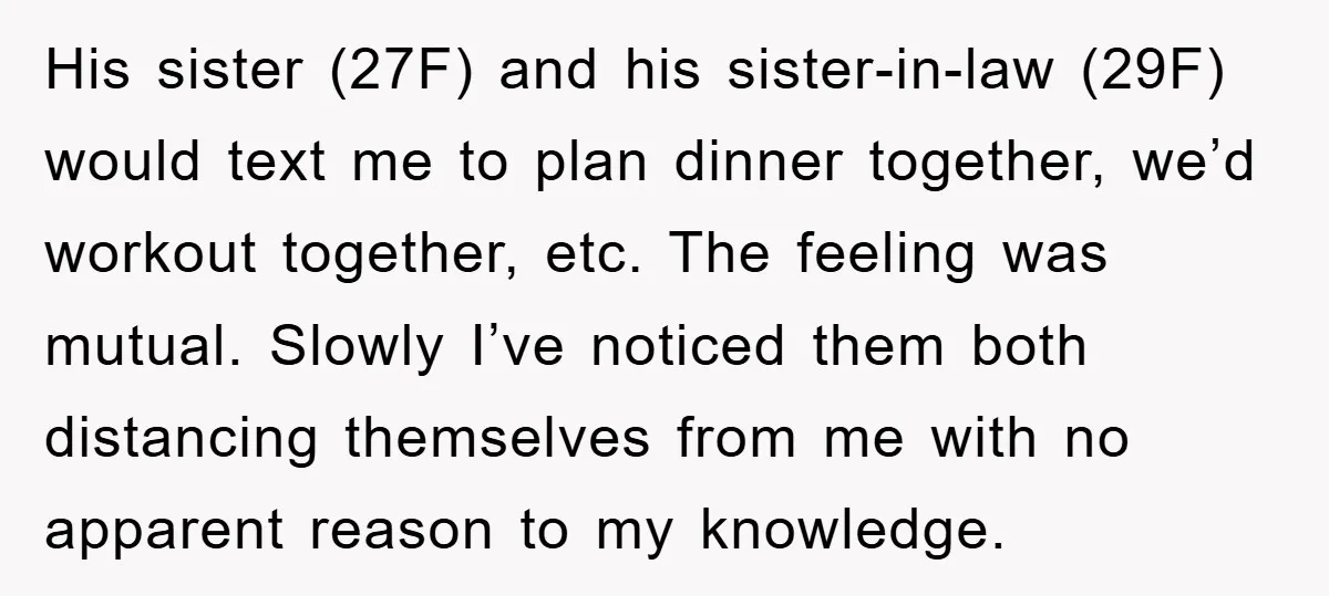 His sister (27F) and his sister-in-law (29F) would text me to plan dinner together, we’d workout together, etc. The feeling was mutual. Slowly I’ve noticed them both distancing themselves from...