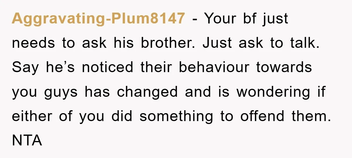 Aggravating-Plum8147 - Your bf just needs to ask his brother. Just ask to talk. Say he’s noticed their behaviour towards you guys has changed and is wondering if either of...