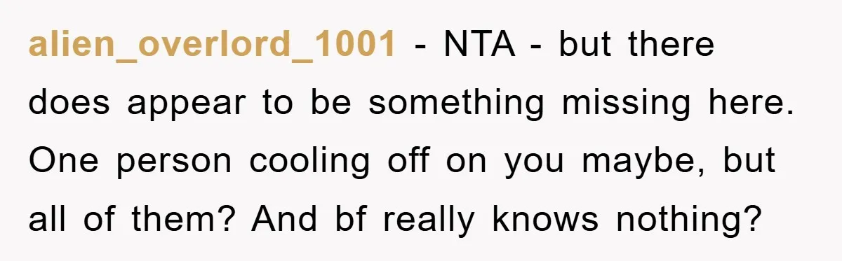 alien_overlord_1001 - NTA - but there does appear to be something missing here. One person cooling off on you maybe, but all of them? And bf really knows nothing?