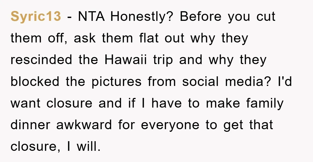 Syric13 - NTA Honestly? Before you cut them off, ask them flat out why they rescinded the Hawaii trip and why they blocked the pictures from social media? I'd want...