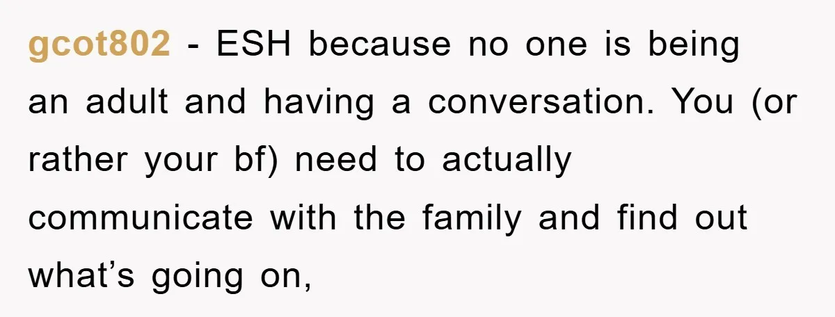 gcot802 - ESH because no one is being an adult and having a conversation. You (or rather your bf) need to actually communicate with the family and find out what’s...