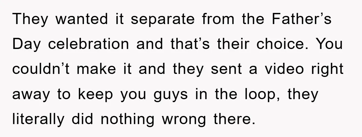 They wanted it separate from the Father’s Day celebration and that’s their choice. You couldn’t make it and they sent a video right away to keep you guys in the...