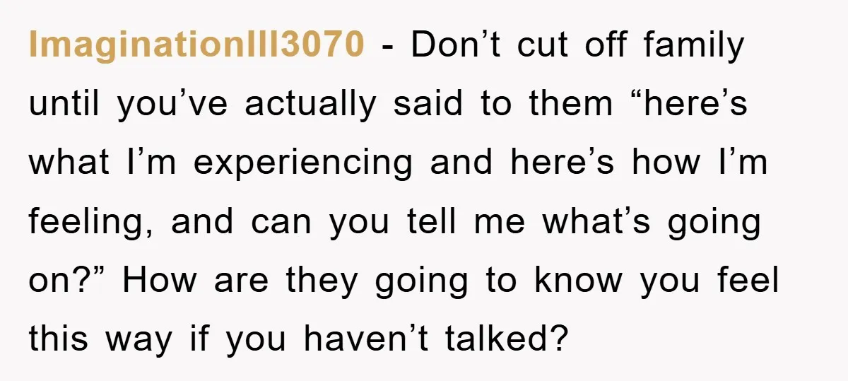ImaginationIll3070 - Don’t cut off family until you’ve actually said to them “here’s what I’m experiencing and here’s how I’m feeling, and can you tell me what’s going on?” How...