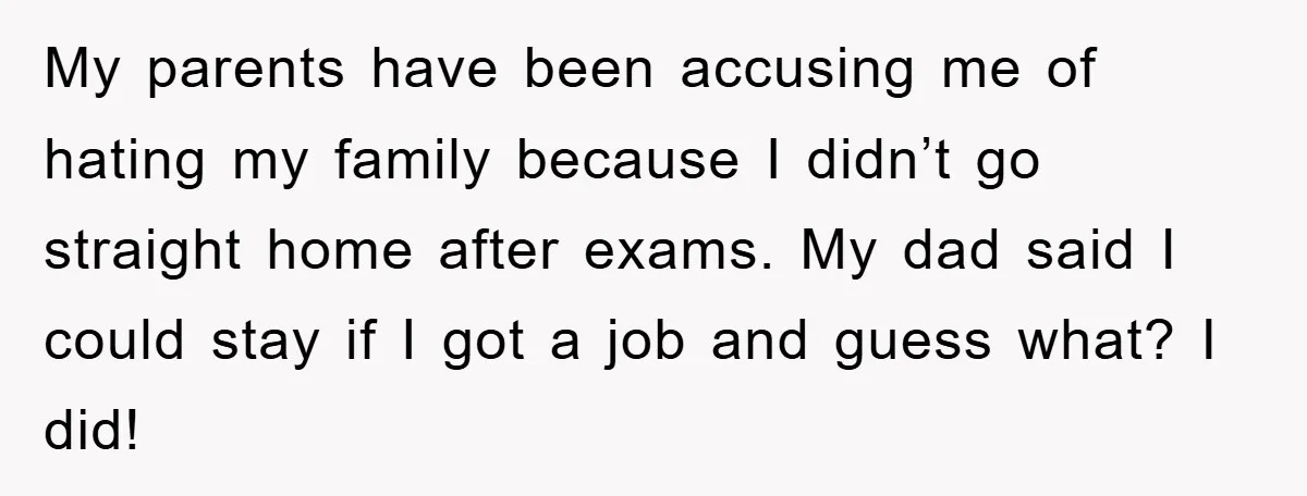 My parents have been accusing me of hating my family because I didn’t go straight home after exams. My dad said I could stay if I got a job and...