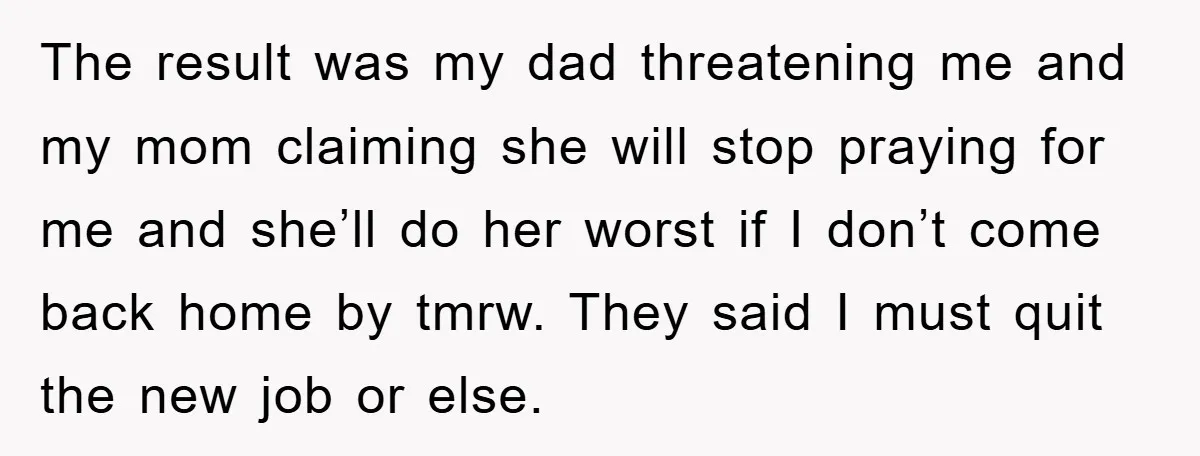 The result was my dad threatening me and my mom claiming she will stop praying for me and she’ll do her worst if I don’t come back home by tmrw....