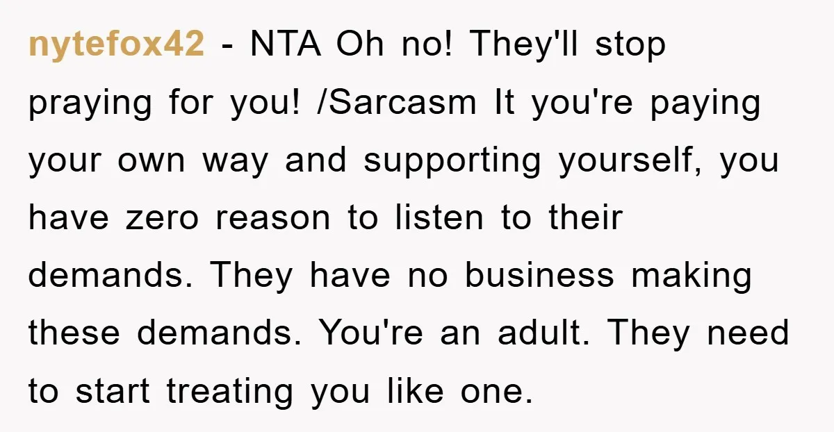 nytefox42 − NTA Oh no! They'll stop praying for you! /Sarcasm It you're paying your own way and supporting yourself, you have zero reason to listen to their demands. They...