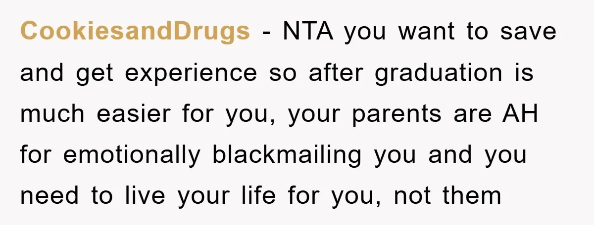 CookiesandDrugs − NTA you want to save and get experience so after graduation is much easier for you, your parents are AH for emotionally blackmailing you and you need to...