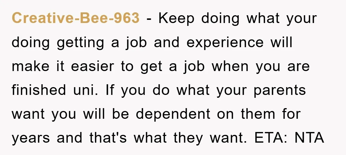 Creative-Bee-963 − Keep doing what your doing getting a job and experience will make it easier to get a job when you are finished uni. If you do what your...