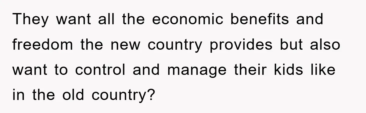 They want all the economic benefits and freedom the new country provides but also want to control and manage their kids like in the old country?