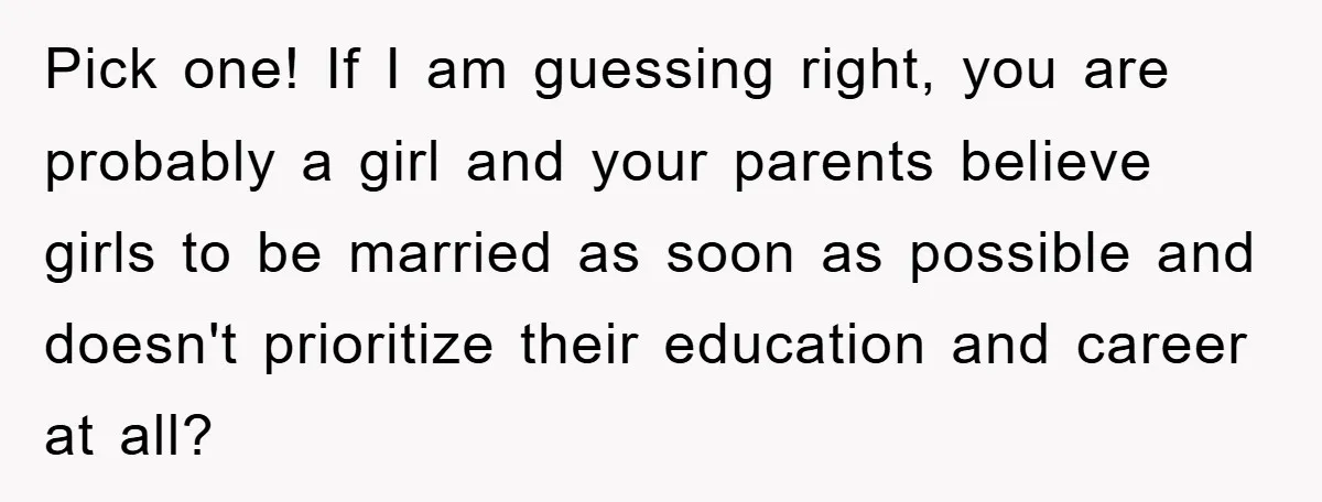 Pick one! If I am guessing right, you are probably a girl and your parents believe girls to be married as soon as possible and doesn't prioritize their education and...