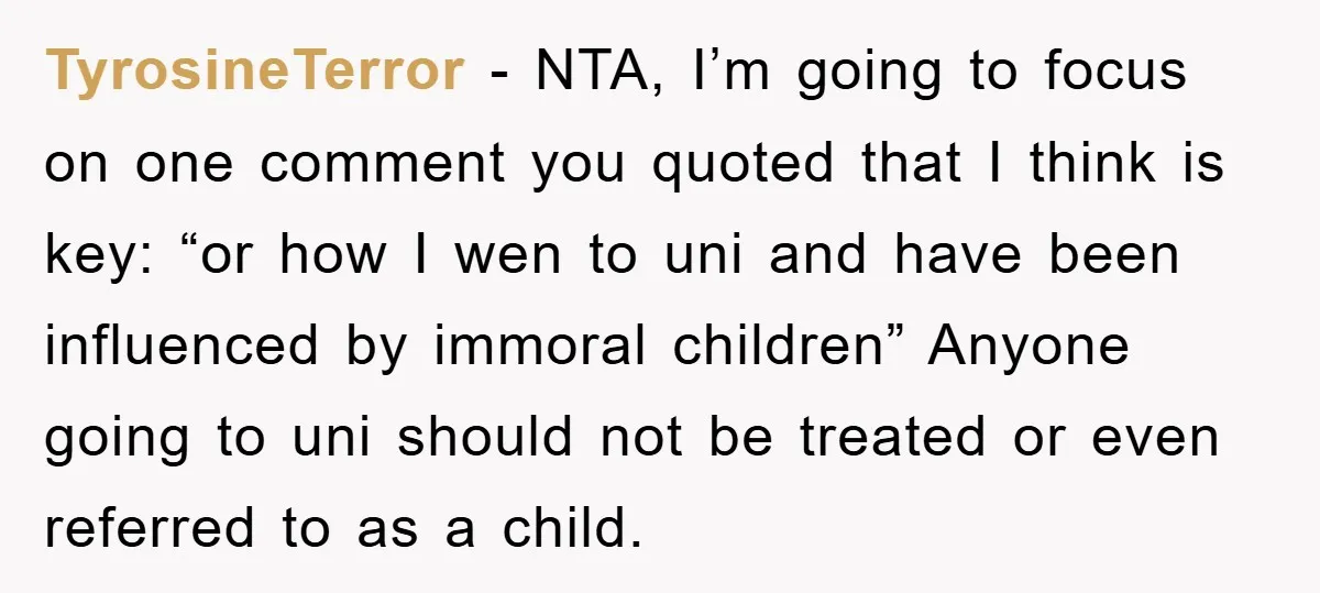 TyrosineTerror − NTA, I’m going to focus on one comment you quoted that I think is key: “or how I wen to uni and have been influenced by immoral children”...