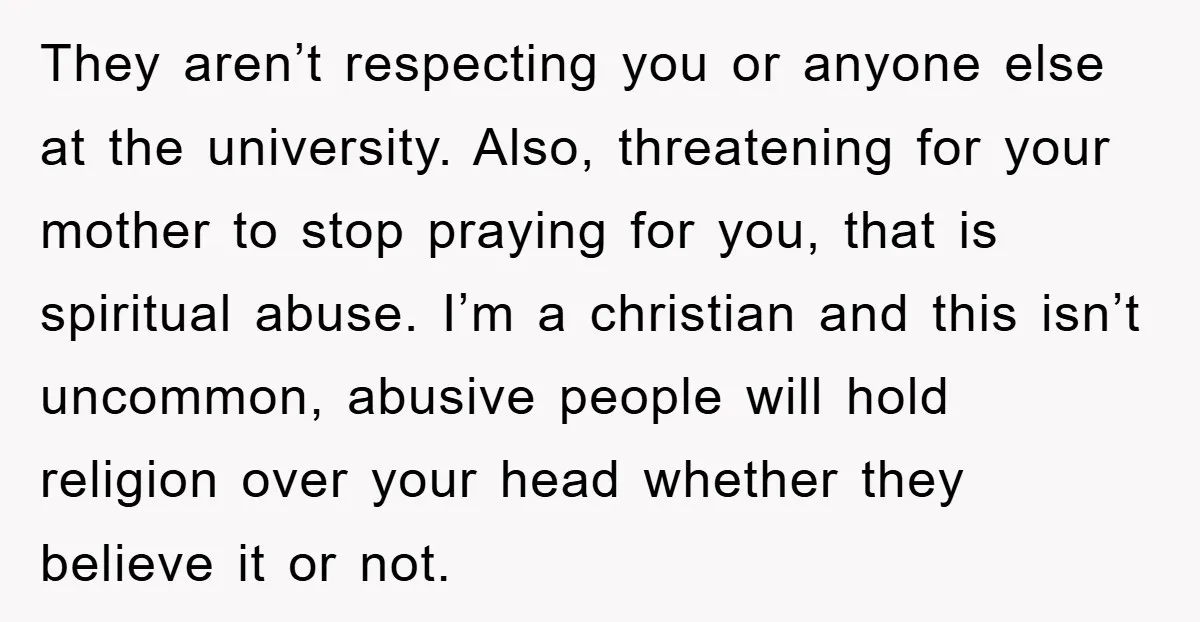 They aren’t respecting you or anyone else at the university. Also, threatening for your mother to stop praying for you, that is spiritual abuse. I’m a christian and this isn’t...