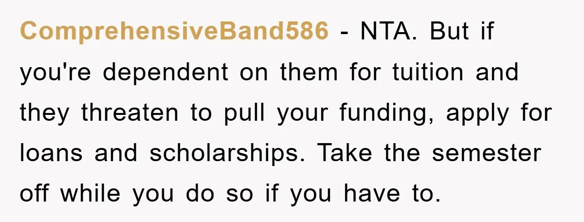ComprehensiveBand586 − NTA. But if you're dependent on them for tuition and they threaten to pull your funding, apply for loans and scholarships. Take the semester off while you do...