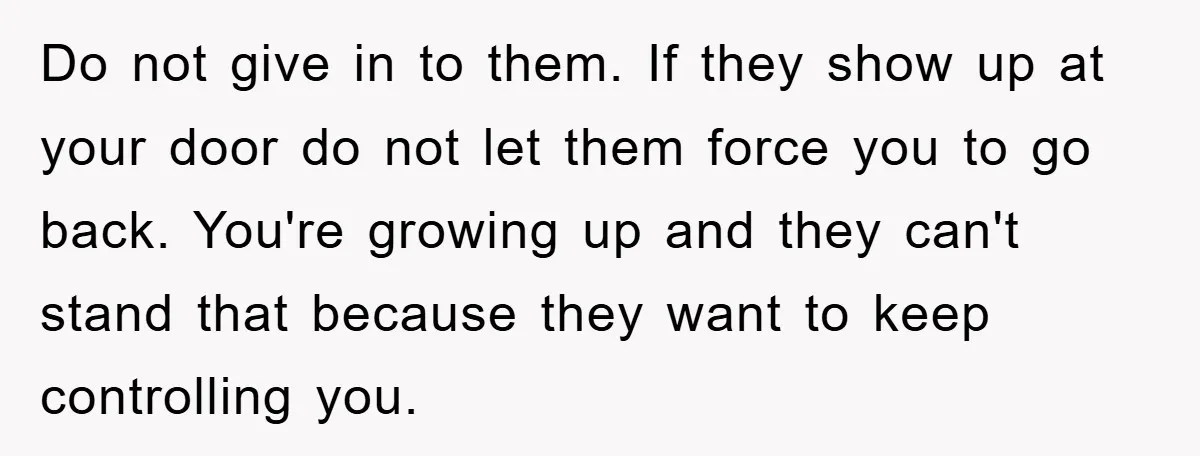 Do not give in to them. If they show up at your door do not let them force you to go back. You're growing up and they can't stand that...