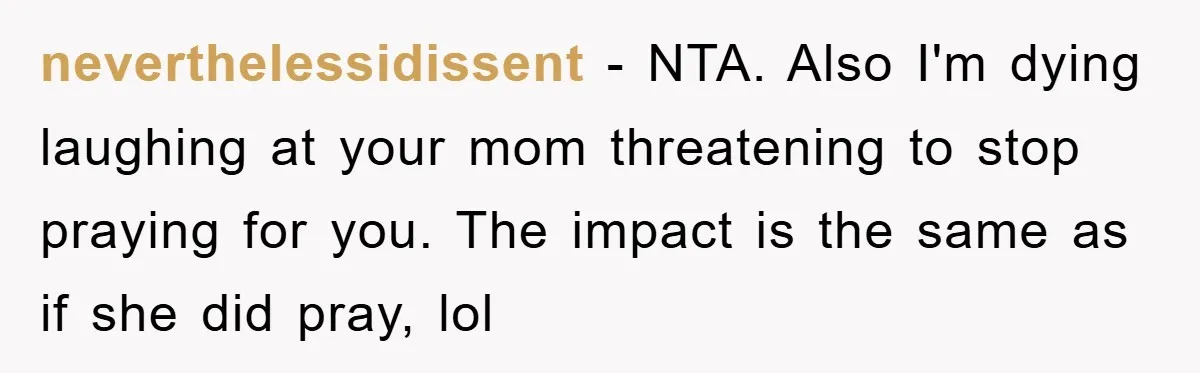 neverthelessidissent − NTA. Also I'm dying laughing at your mom threatening to stop praying for you. The impact is the same as if she did pray, lol