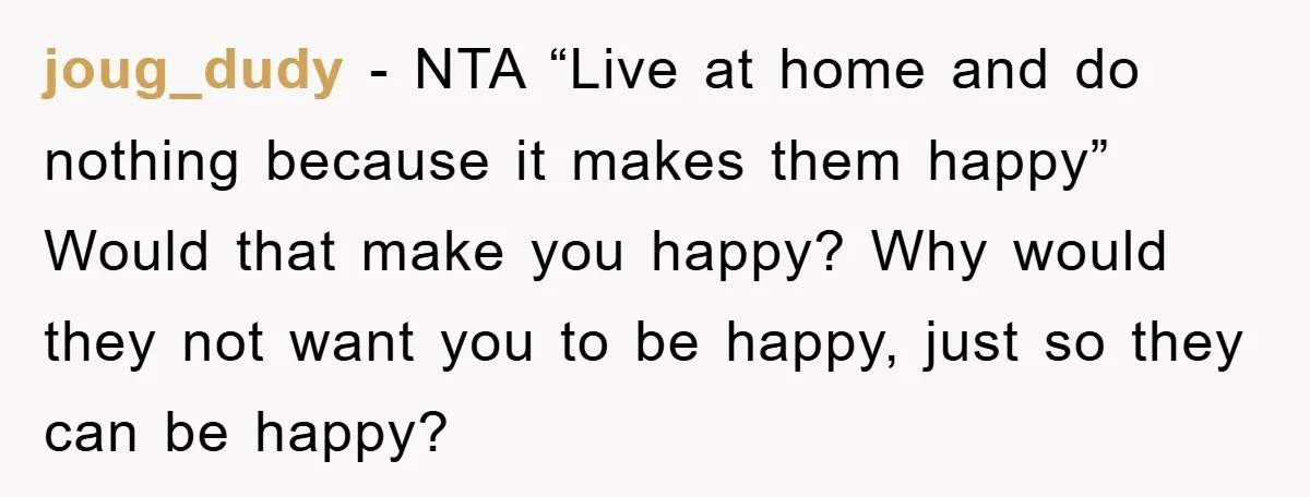 joug_dudy − NTA “Live at home and do nothing because it makes them happy” Would that make you happy? Why would they not want you to be happy, just so...