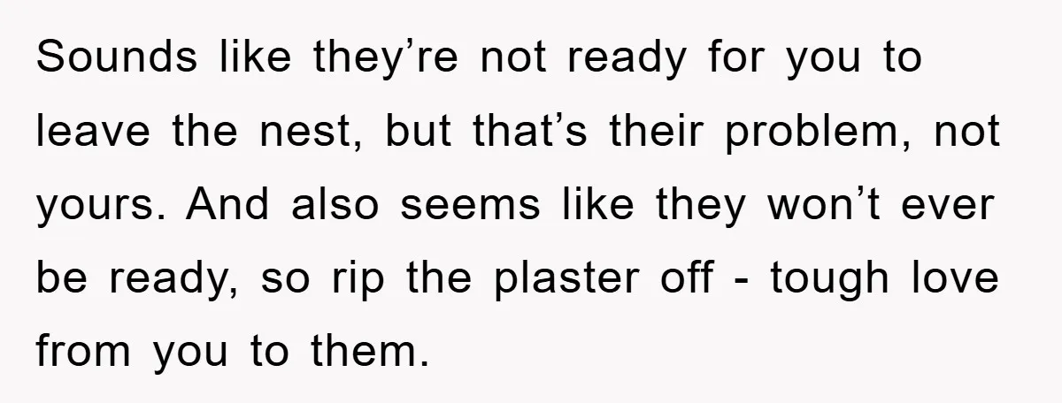 Sounds like they’re not ready for you to leave the nest, but that’s their problem, not yours. And also seems like they won’t ever be ready, so rip the plaster...