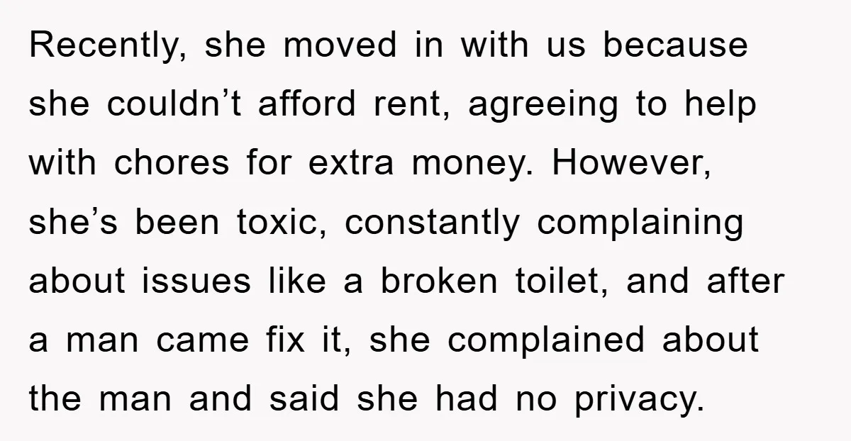 Recently, she moved in with us because she couldn’t afford rent, agreeing to help with chores for extra money. However, she’s been toxic, constantly complaining about issues like a broken...