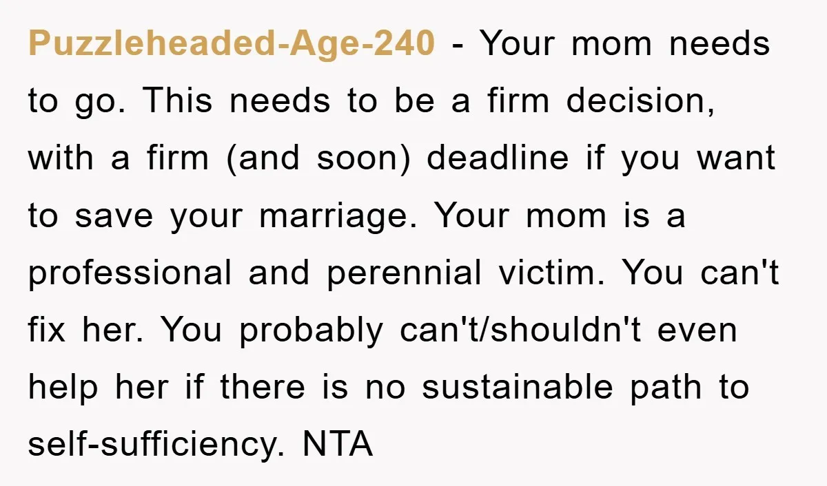 Puzzleheaded-Age-240 - Your mom needs to go. This needs to be a firm decision, with a firm (and soon) deadline if you want to save your marriage. Your mom is...