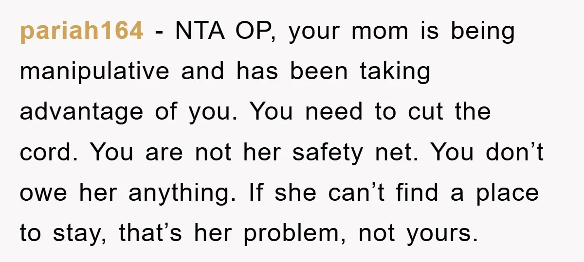 pariah164 - NTA OP, your mom is being manipulative and has been taking advantage of you. You need to cut the cord. You are not her safety net. You don’t...