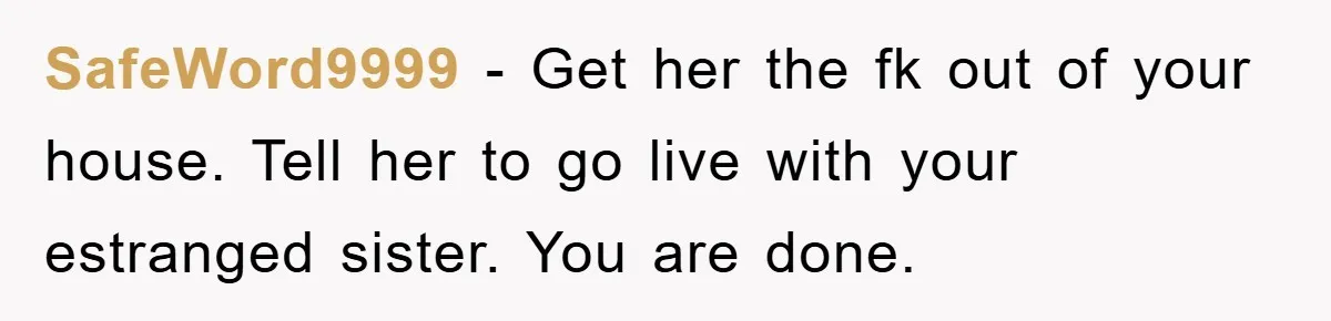 SafeWord9999 - Get her the fk out of your house. Tell her to go live with your estranged sister. You are done.