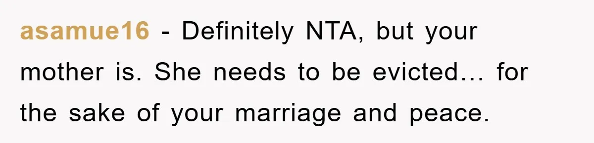 asamue16 - Definitely NTA, but your mother is. She needs to be evicted… for the sake of your marriage and peace.