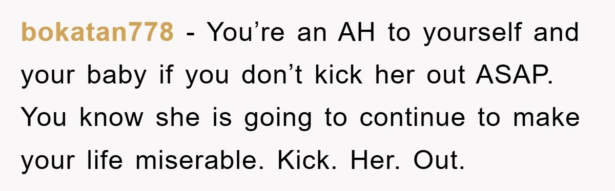 bokatan778 - You’re an AH to yourself and your baby if you don’t kick her out ASAP. You know she is going to continue to make your life miserable. Kick....