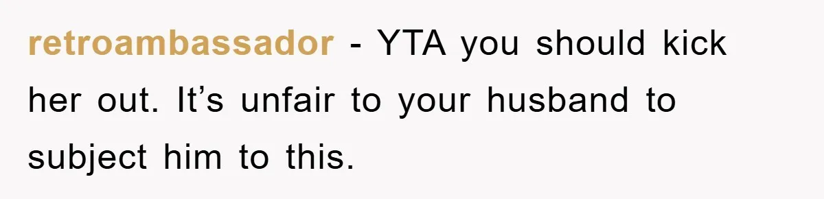 retroambassador - YTA you should kick her out. It’s unfair to your husband to subject him to this.