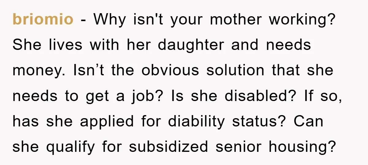 briomio - Why isn't your mother working? She lives with her daughter and needs money. Isn’t the obvious solution that she needs to get a job? Is she disabled? If...
