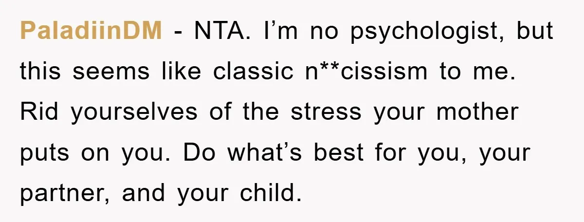 PaladiinDM - NTA. I’m no psychologist, but this seems like classic n**cissism to me. Rid yourselves of the stress your mother puts on you. Do what’s best for you, your...