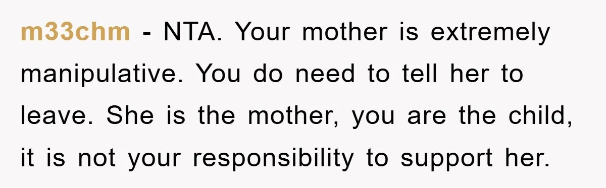m33chm - NTA. Your mother is extremely manipulative. You do need to tell her to leave. She is the mother, you are the child, it is not your responsibility to...