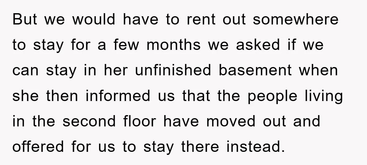 But we would have to rent out somewhere to stay for a few months we asked if we can stay in her unfinished basement when she then informed us that...
