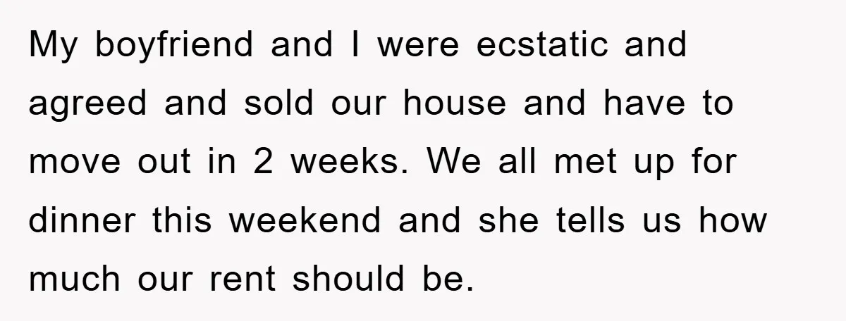 My boyfriend and I were ecstatic and agreed and sold our house and have to move out in 2 weeks. We all met up for dinner this weekend and she...