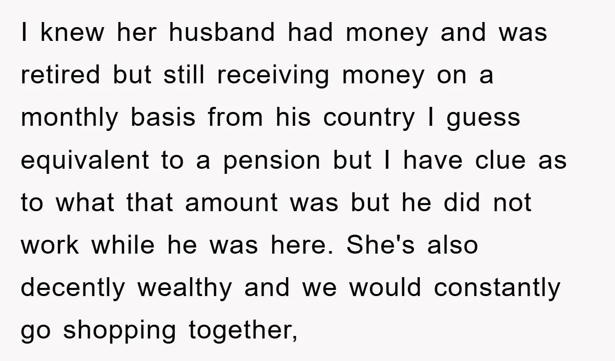 I knew her husband had money and was retired but still receiving money on a monthly basis from his country I guess equivalent to a pension but I have clue...