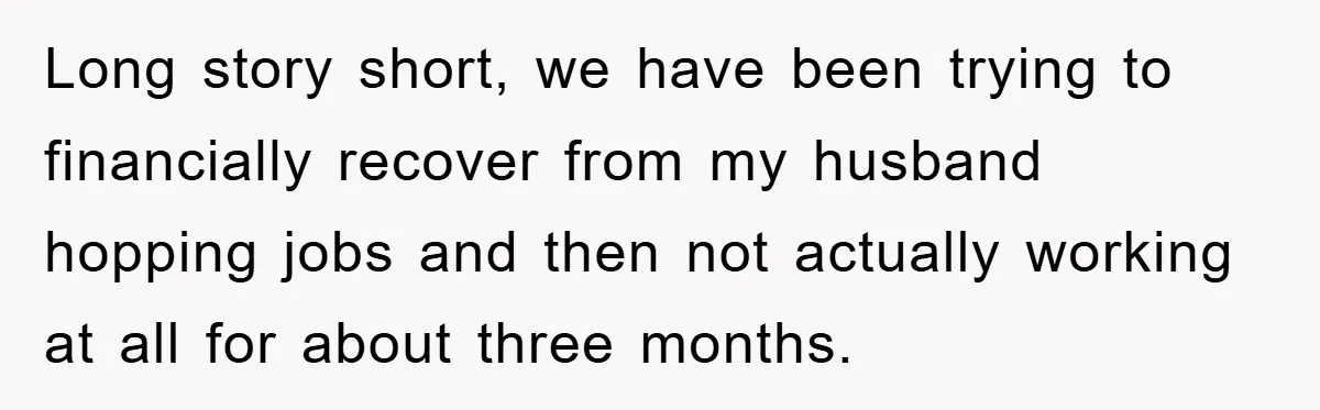 Long story short, we have been trying to financially recover from my husband hopping jobs and then not actually working at all for about three months.