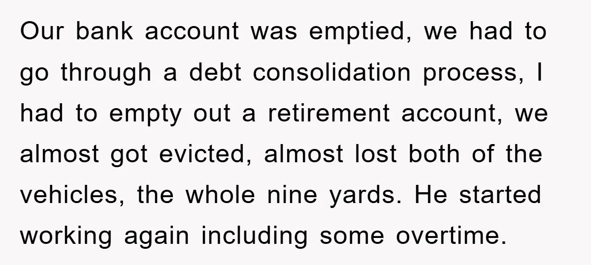 Our bank account was emptied, we had to go through a debt consolidation process, I had to empty out a retirement account, we almost got evicted, almost lost both of...