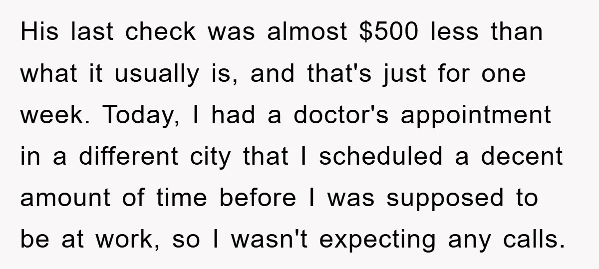 His last check was almost $500 less than what it usually is, and that's just for one week. Today, I had a doctor's appointment in a different city that I...