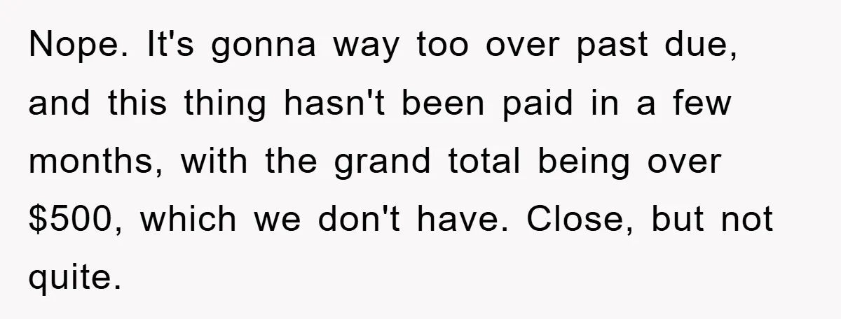 Nope. It's gonna way too over past due, and this thing hasn't been paid in a few months, with the grand total being over $500, which we don't have. Close,...