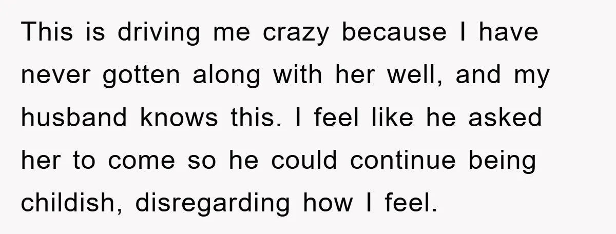 This is driving me crazy because I have never gotten along with her well, and my husband knows this. I feel like he asked her to come so he could...