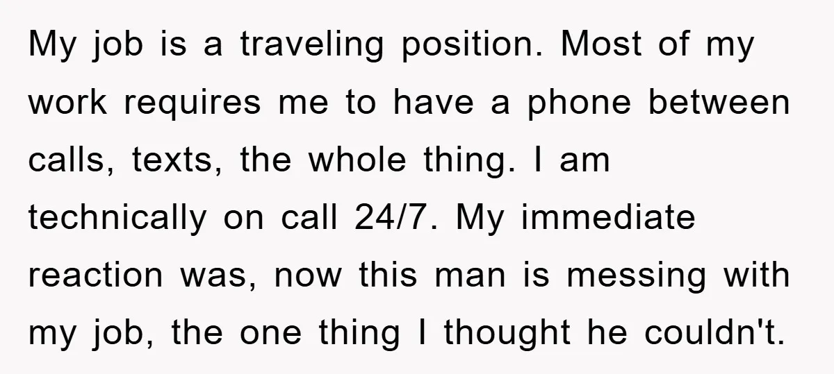 My job is a traveling position. Most of my work requires me to have a phone between calls, texts, the whole thing. I am technically on call 24/7. My immediate...