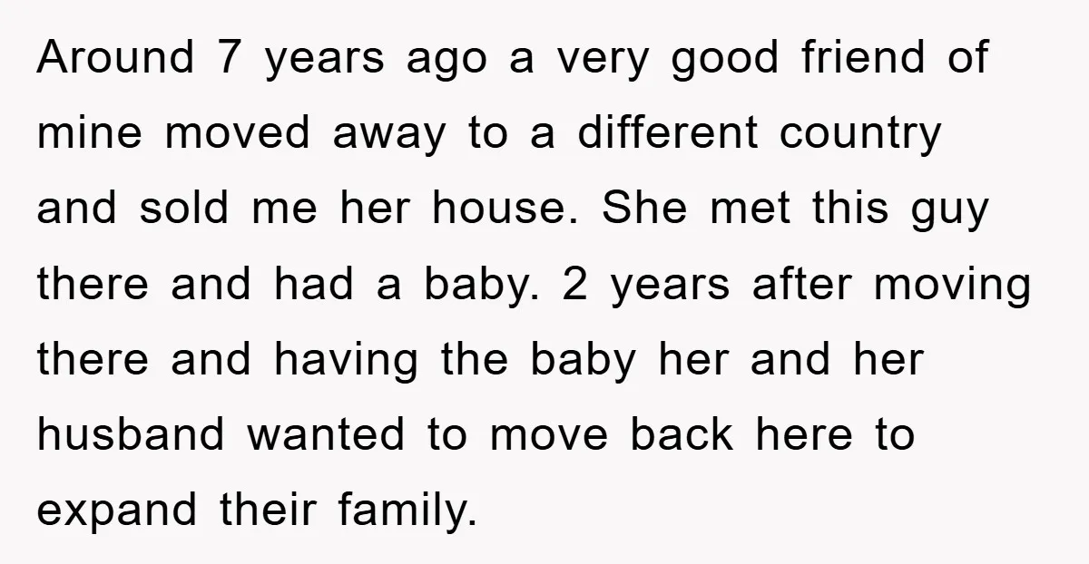 Around 7 years ago a very good friend of mine moved away to a different country and sold me her house. She met this guy there and had a baby....