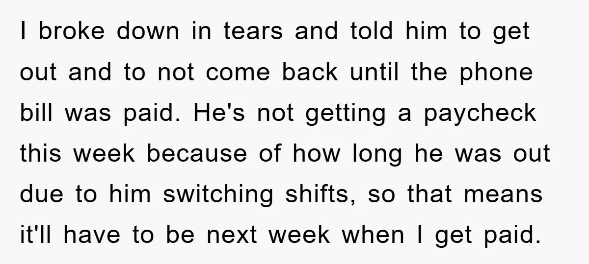 I broke down in tears and told him to get out and to not come back until the phone bill was paid. He's not getting a paycheck this week because...