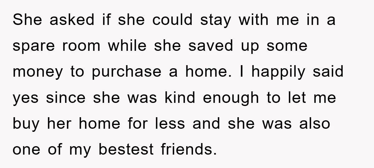 She asked if she could stay with me in a spare room while she saved up some money to purchase a home. I happily said yes since she was kind...