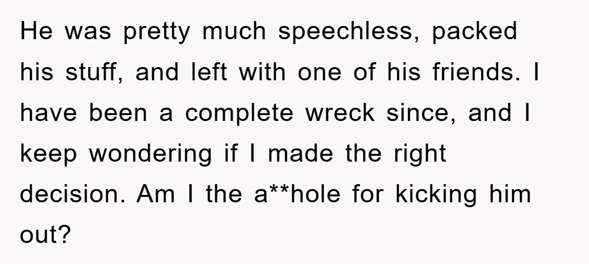 He was pretty much speechless, packed his stuff, and left with one of his friends. I have been a complete wreck since, and I keep wondering if I made the...