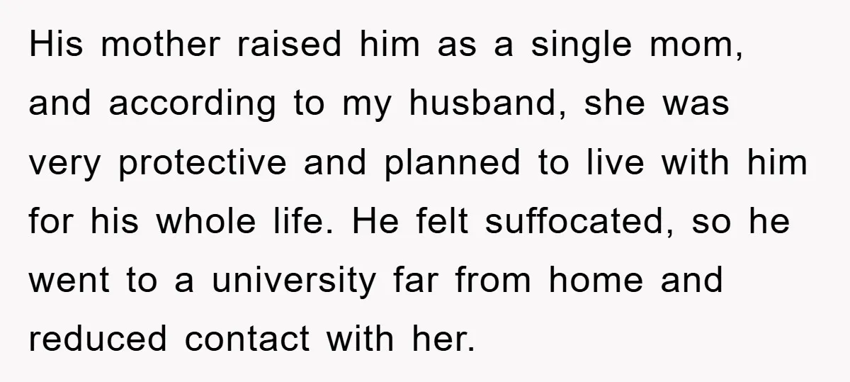 His mother raised him as a single mom, and according to my husband, she was very protective and planned to live with him for his whole life. He felt suffocated,...